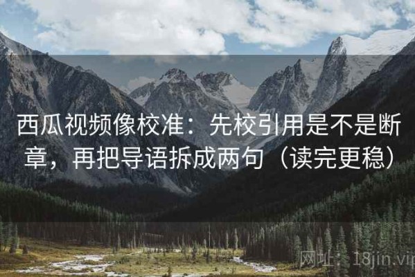 西瓜视频像校准：先校引用是不是断章，再把导语拆成两句（读完更稳）