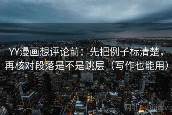 YY漫画想评论前：先把例子标清楚，再核对段落是不是跳层（写作也能用）