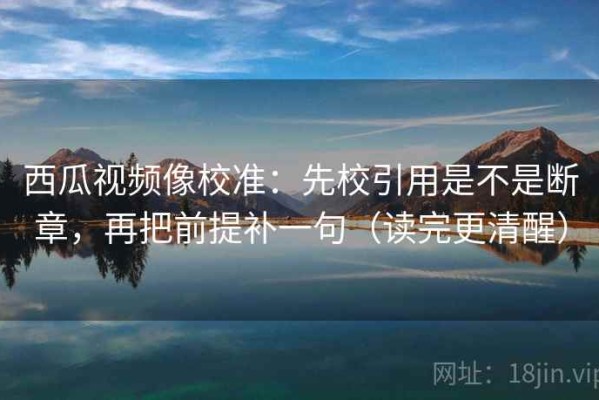 西瓜视频像校准：先校引用是不是断章，再把前提补一句（读完更清醒）