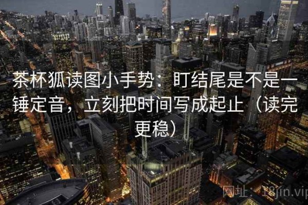茶杯狐读图小手势：盯结尾是不是一锤定音，立刻把时间写成起止（读完更稳）