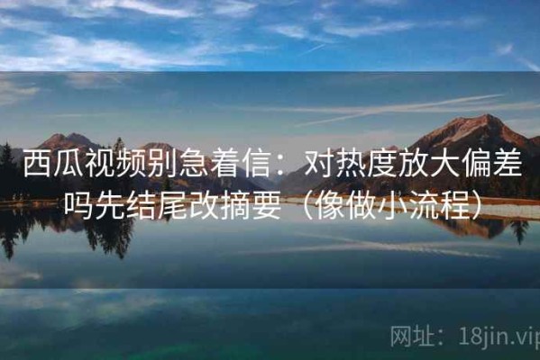 西瓜视频别急着信：对热度放大偏差吗先结尾改摘要（像做小流程）