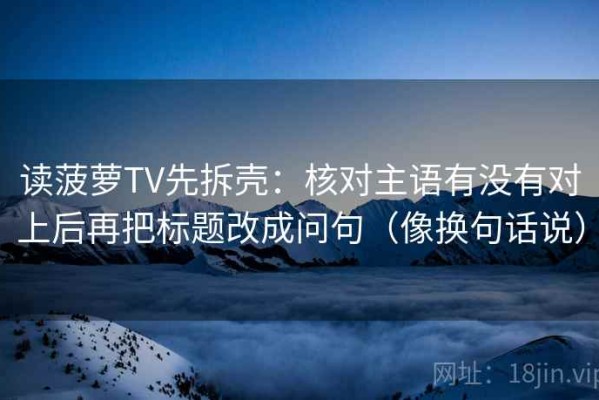 读菠萝TV先拆壳：核对主语有没有对上后再把标题改成问句（像换句话说）