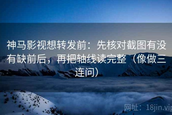 神马影视想转发前：先核对截图有没有缺前后，再把轴线读完整（像做三连问）