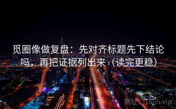 觅圈像做复盘：先对齐标题先下结论吗，再把证据列出来（读完更稳）