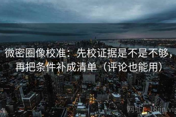 微密圈像校准：先校证据是不是不够，再把条件补成清单（评论也能用）