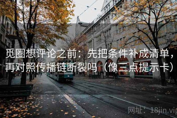 觅圈想评论之前：先把条件补成清单，再对照传播链断裂吗（像三点提示卡）