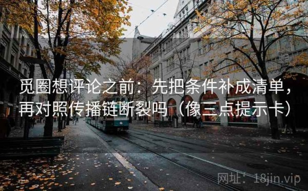 觅圈想评论之前：先把条件补成清单，再对照传播链断裂吗（像三点提示卡）