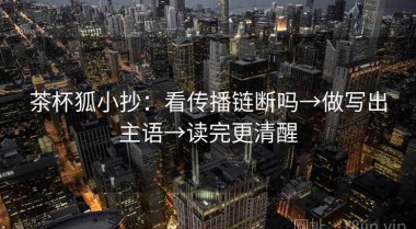 茶杯狐小抄：看传播链断吗→做写出主语→读完更清醒