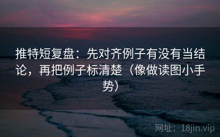 推特短复盘：先对齐例子有没有当结论，再把例子标清楚（像做读图小手势）