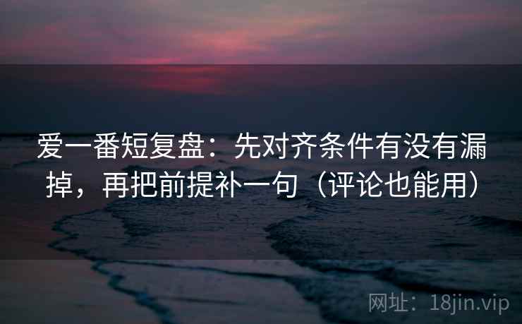 爱一番短复盘：先对齐条件有没有漏掉，再把前提补一句（评论也能用）