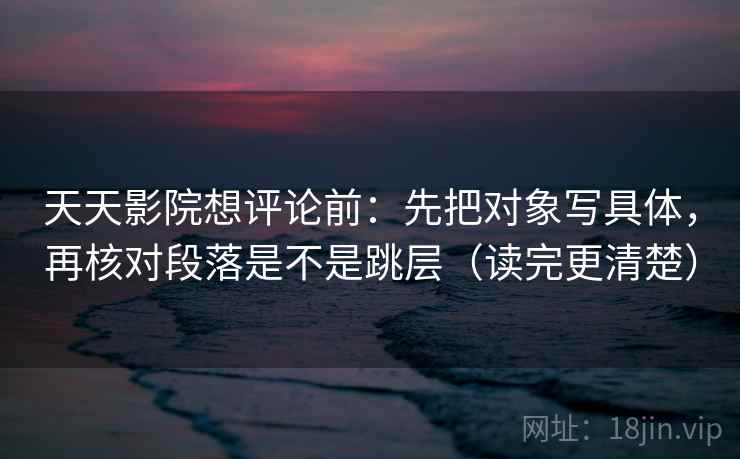 天天影院想评论前:先把对象写具体,再核对段落是不是跳层(读完更清楚) 天天影院想评论前:先把对象写具体,再核对段落是不是跳层(读完更清楚)