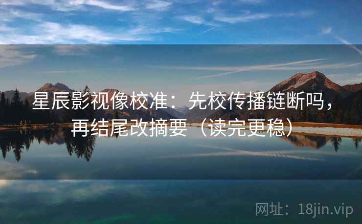 星辰影视像校准：先校传播链断吗，再结尾改摘要（读完更稳）