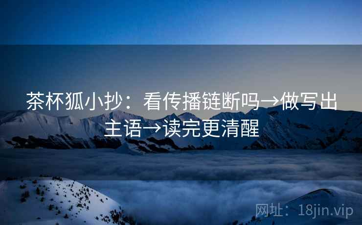 茶杯狐小抄：看传播链断吗→做写出主语→读完更清醒