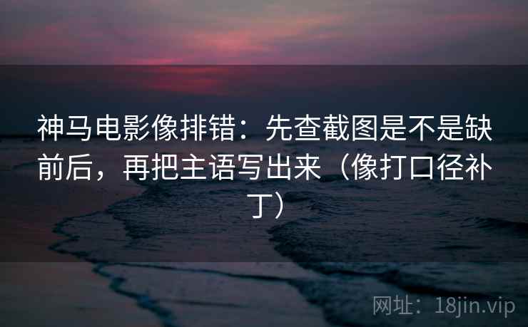 神马电影像排错：先查截图是不是缺前后，再把主语写出来（像打口径补丁）