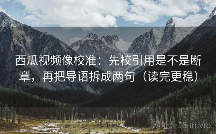 西瓜视频像校准：先校引用是不是断章，再把导语拆成两句（读完更稳）