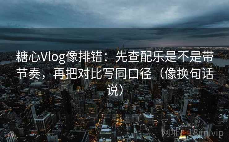 糖心Vlog像排错：先查配乐是不是带节奏，再把对比写同口径（像换句话说）