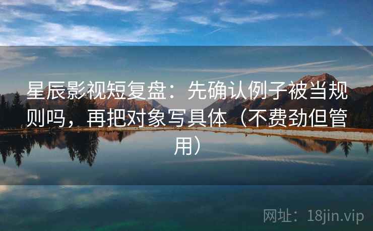 星辰影视短复盘：先确认例子被当规则吗，再把对象写具体（不费劲但管用）