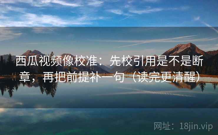 西瓜视频像校准：先校引用是不是断章，再把前提补一句（读完更清醒）