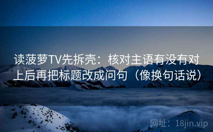 读菠萝TV先拆壳：核对主语有没有对上后再把标题改成问句（像换句话说）