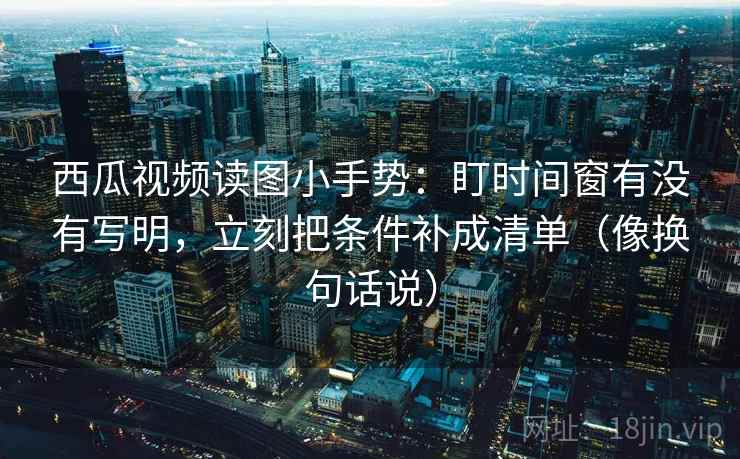 西瓜视频读图小手势：盯时间窗有没有写明，立刻把条件补成清单（像换句话说）