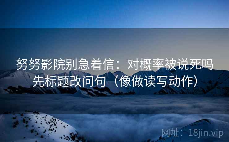 努努影院别急着信：对概率被说死吗先标题改问句（像做读写动作）