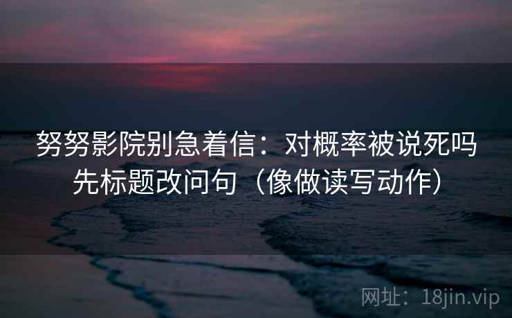 努努影院别急着信：对概率被说死吗先标题改问句（像做读写动作）