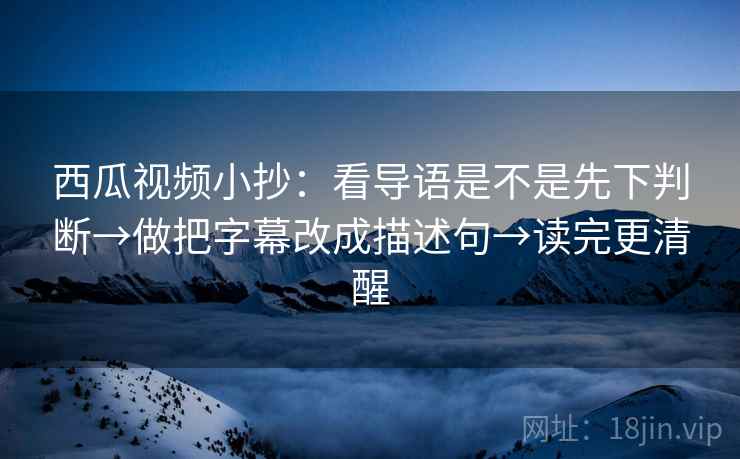 西瓜视频小抄：看导语是不是先下判断→做把字幕改成描述句→读完更清醒