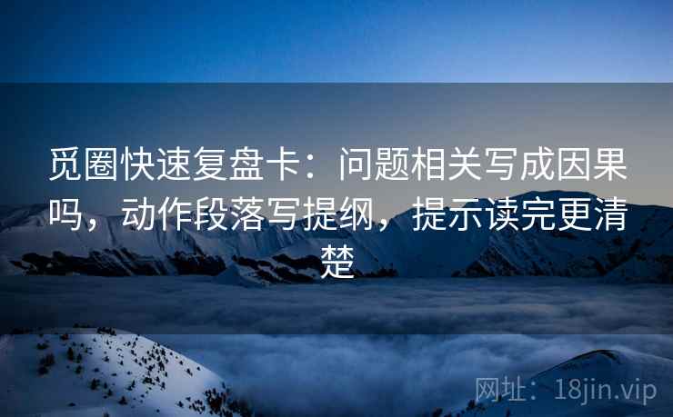 觅圈快速复盘卡：问题相关写成因果吗，动作段落写提纲，提示读完更清楚