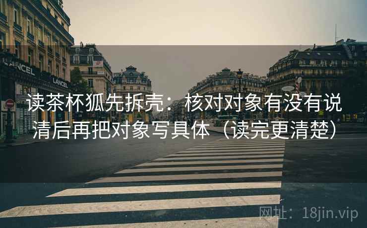 读茶杯狐先拆壳：核对对象有没有说清后再把对象写具体（读完更清楚）
