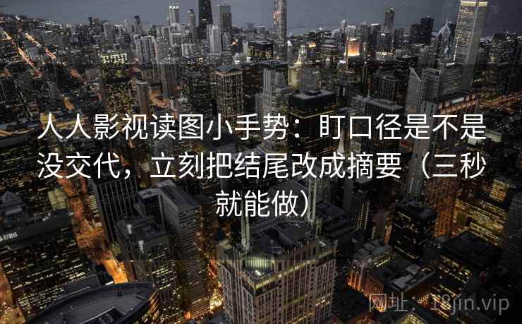 人人影视读图小手势：盯口径是不是没交代，立刻把结尾改成摘要（三秒就能做）