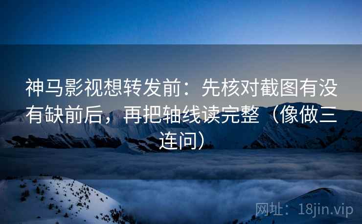 神马影视想转发前：先核对截图有没有缺前后，再把轴线读完整（像做三连问）