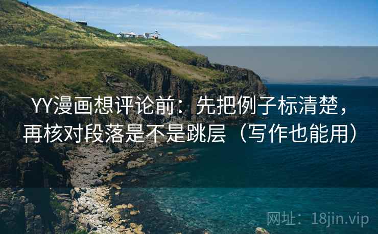 YY漫画想评论前：先把例子标清楚，再核对段落是不是跳层（写作也能用）