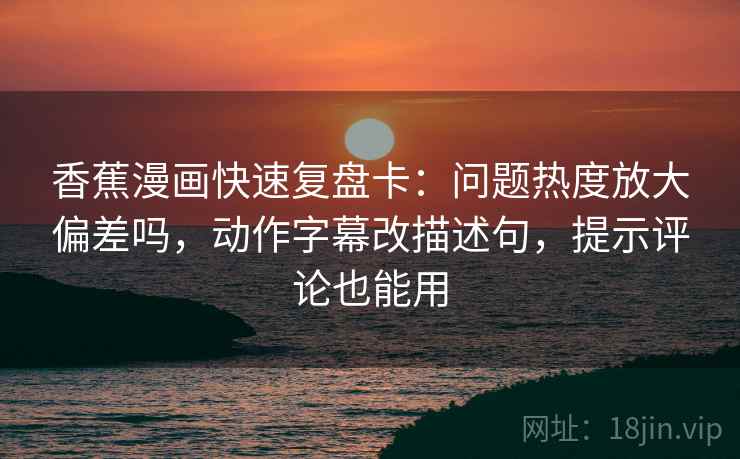 香蕉漫画快速复盘卡：问题热度放大偏差吗，动作字幕改描述句，提示评论也能用