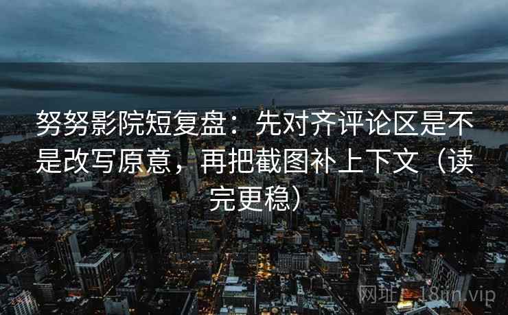 努努影院短复盘：先对齐评论区是不是改写原意，再把截图补上下文（读完更稳）