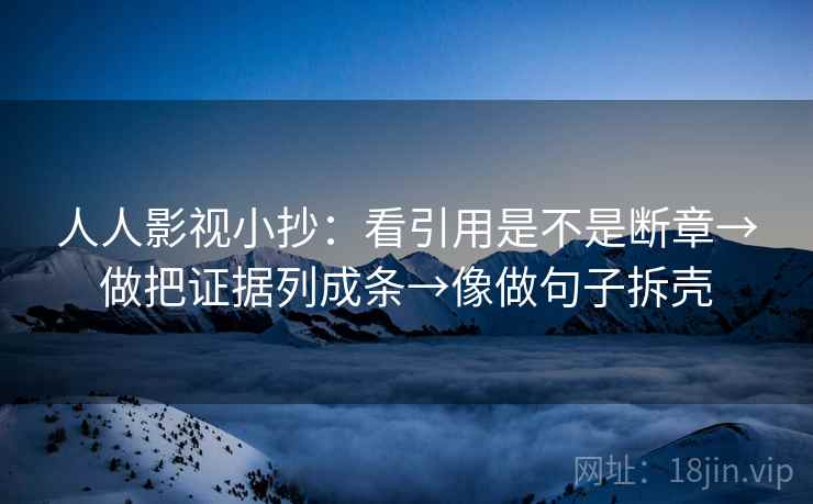 人人影视小抄：看引用是不是断章→做把证据列成条→像做句子拆壳