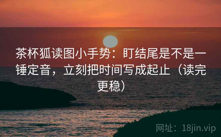 茶杯狐读图小手势：盯结尾是不是一锤定音，立刻把时间写成起止（读完更稳）